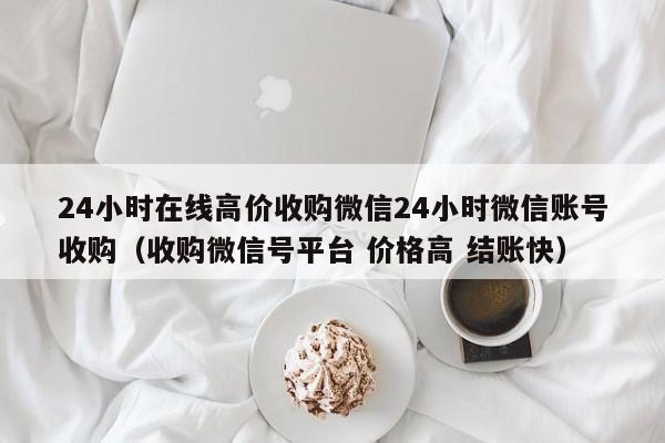 24小时在线高价收购微信24小时微信账号收购（收购微信号平台 价格高 结账快）